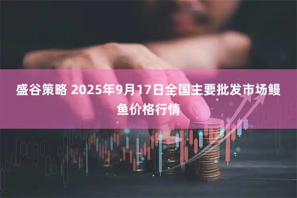盛谷策略 2025年9月17日全国主要批发市场鳗鱼价格行情