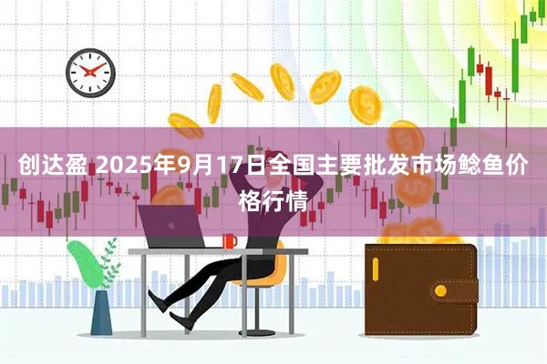 创达盈 2025年9月17日全国主要批发市场鲶鱼价格行情