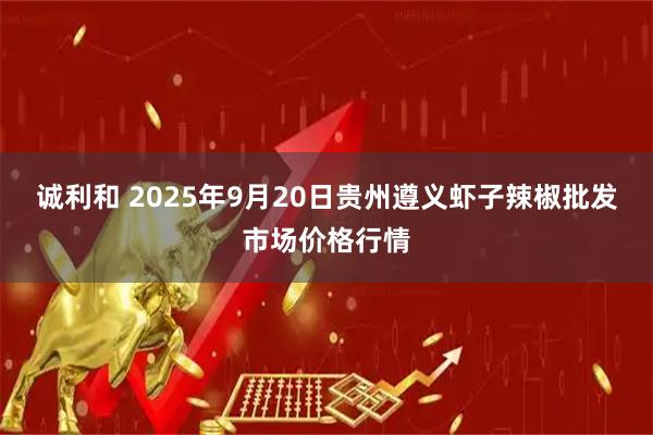 诚利和 2025年9月20日贵州遵义虾子辣椒批发市场价格行情