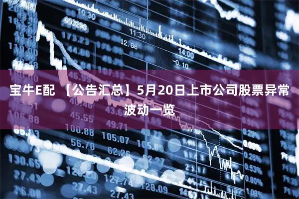 宝牛E配 【公告汇总】5月20日上市公司股票异常波动一览
