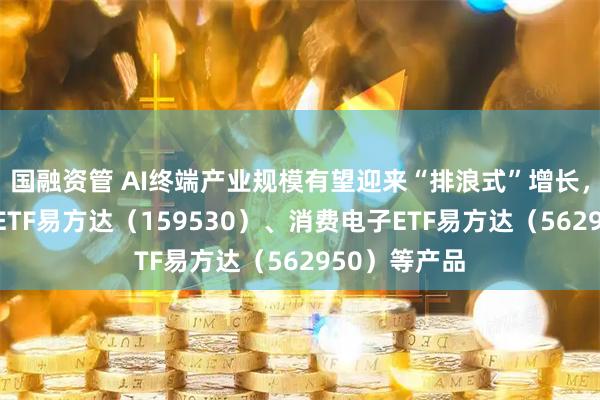 国融资管 AI终端产业规模有望迎来“排浪式”增长，关注机器人ETF易方达（159530）、消费电子ETF易方达（562950）等产品