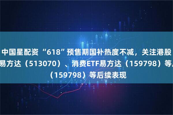 中国星配资 “618”预售期国补热度不减，关注港股消费ETF易方达（513070）、消费ETF易方达（159798）等后续表现