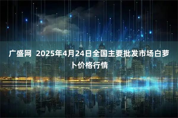 广盛网  2025年4月24日全国主要批发市场白萝卜价格行情