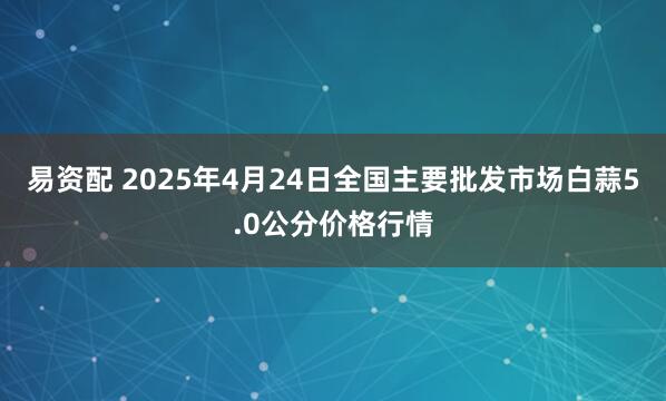 易资配 2025年4月24日全国主要批发市场白蒜5.0公分价格行情