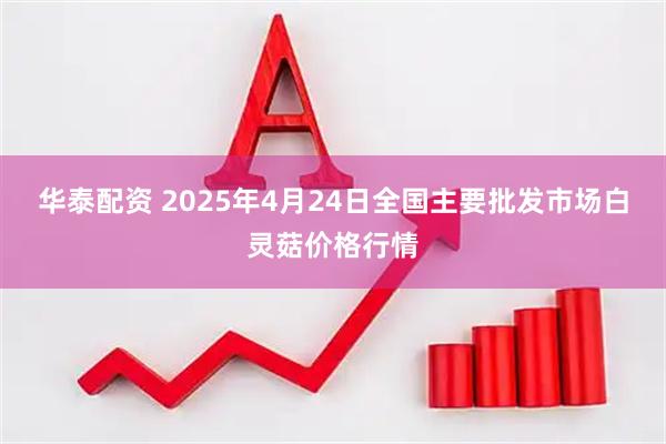 华泰配资 2025年4月24日全国主要批发市场白灵菇价格行情