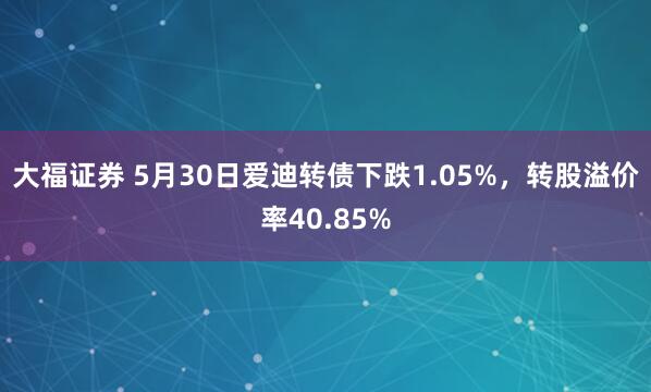 大福证券 5月30日爱迪转债下跌1.05%，转股溢价率40.85%