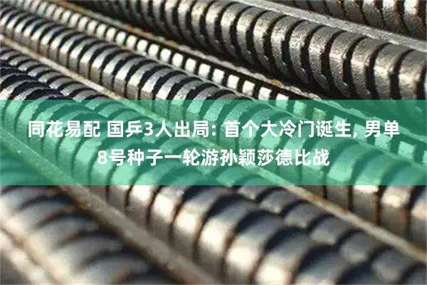 同花易配 国乒3人出局: 首个大冷门诞生, 男单8号种子一轮游孙颖莎德比战