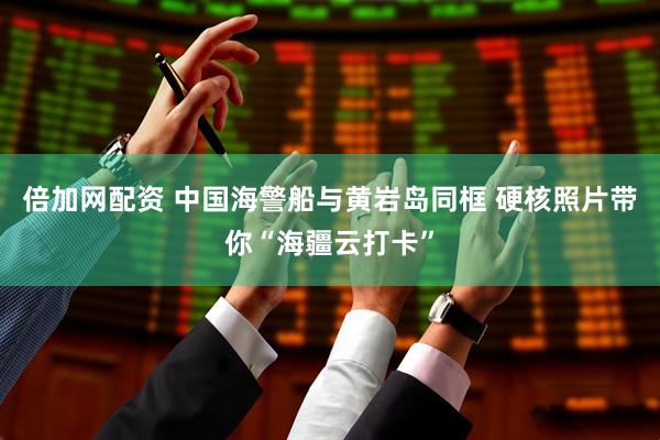 倍加网配资 中国海警船与黄岩岛同框 硬核照片带你“海疆云打卡”