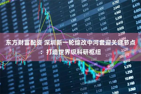 东方财富配资 深圳新一轮综改中河套迎关键节点：打造世界级科研枢纽