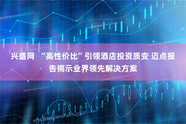 兴盛网  “高性价比”引领酒店投资质变 迈点报告揭示业界领先解决方案