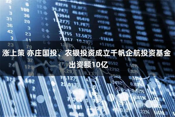 涨上策 亦庄国投、农银投资成立千帆企航投资基金  出资额10亿