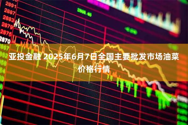 亚投金融 2025年6月7日全国主要批发市场油菜价格行情