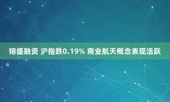 镕盛融资 沪指跌0.19% 商业航天概念表现活跃