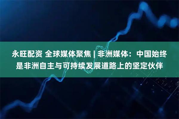 永旺配资 全球媒体聚焦 | 非洲媒体:中国始终是非洲自主与可持续发展道路上的坚定伙伴