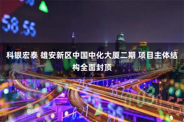 科银宏泰 雄安新区中国中化大厦二期 项目主体结构全面封顶