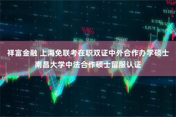 祥富金融 上海免联考在职双证中外合作办学硕士南昌大学中法合作硕士留服认证