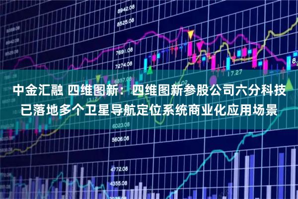 中金汇融 四维图新：四维图新参股公司六分科技已落地多个卫星导航定位系统商业化应用场景