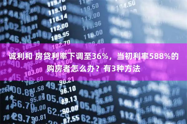 诚利和 房贷利率下调至36%，当初利率588%的购房者怎么办？有3种方法