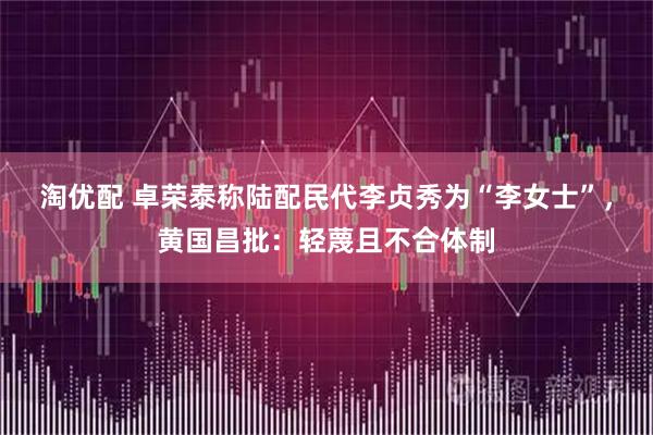 淘优配 卓荣泰称陆配民代李贞秀为“李女士”，黄国昌批：轻蔑且不合体制