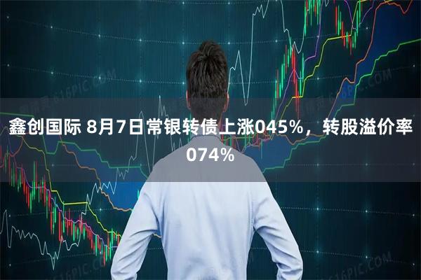 鑫创国际 8月7日常银转债上涨045%，转股溢价率074%