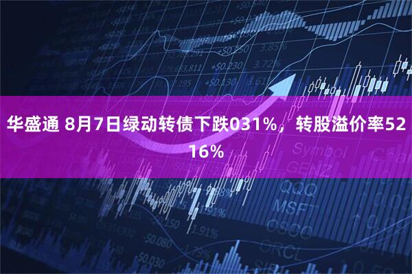 华盛通 8月7日绿动转债下跌031%，转股溢价率5216%