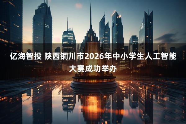 亿海智投 陕西铜川市2026年中小学生人工智能大赛成功举办