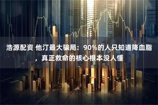 浩源配资 他汀最大骗局：90%的人只知道降血脂，真正救命的核心根本没人懂