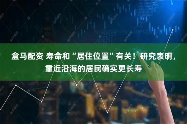 盒马配资 寿命和“居住位置”有关！研究表明，靠近沿海的居民确实更长寿
