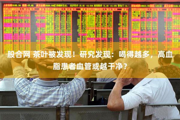 股合网 茶叶被发现！研究发现：喝得越多，高血脂患者血管或越干净？