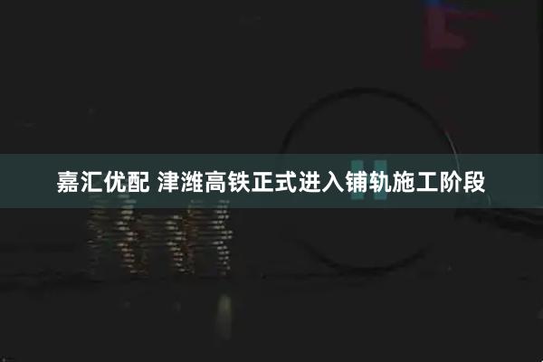 嘉汇优配 津潍高铁正式进入铺轨施工阶段