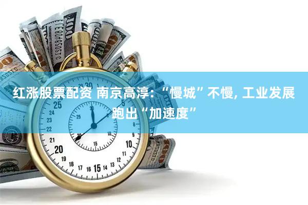 红涨股票配资 南京高淳: “慢城”不慢, 工业发展跑出“加速度”