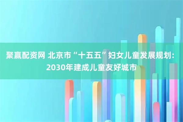 聚赢配资网 北京市“十五五”妇女儿童发展规划: 2030年建成儿童友好城市
